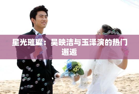 星光璀璨：吴映洁与玉泽演的热门邂逅