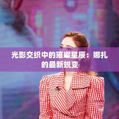 光影交织中的璀璨星辰:娜扎的最新蜕变