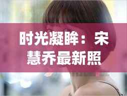时光凝眸:宋慧乔最新照片背后的故事