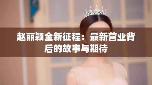 赵丽颖全新征程：最新营业背后的故事与期待