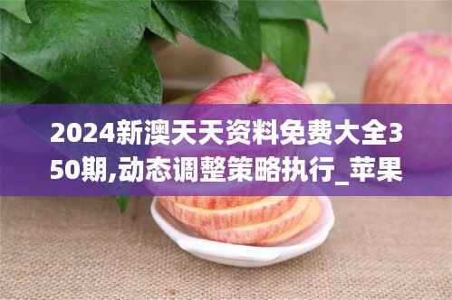 2024新澳天天资料免费大全350期,动态调整策略执行_苹果2.180