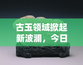 古玉领域掀起新波澜,今日新闻最新消息揭秘