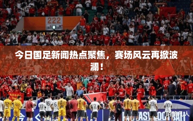 今日国足新闻热点聚焦，赛场风云再掀波澜！