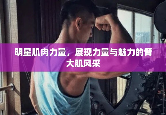 明星肌肉力量，展现力量与魅力的臂大肌风采